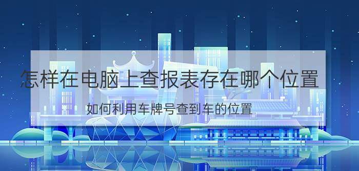 怎样在电脑上查报表存在哪个位置 如何利用车牌号查到车的位置？